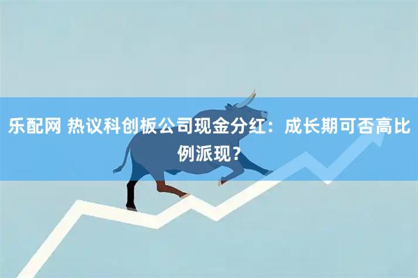 乐配网 热议科创板公司现金分红：成长期可否高比例派现？