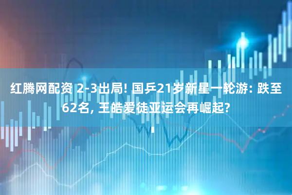 红腾网配资 2-3出局! 国乒21岁新星一轮游: 跌至62名, 王皓爱徒亚运会再崛起?