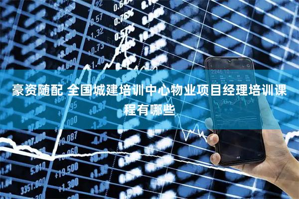 豪资随配 全国城建培训中心物业项目经理培训课程有哪些