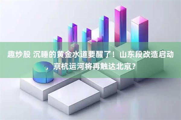 趣炒股 沉睡的黄金水道要醒了！山东段改造启动，京杭运河将再触达北京？