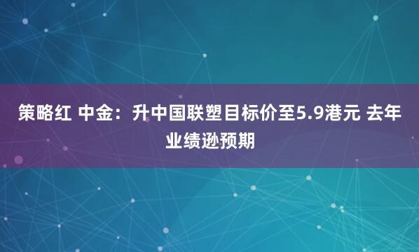 策略红 中金：升中国联塑目标价至5.9港元 去年业绩逊预期