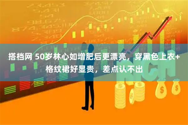 搭档网 50岁林心如增肥后更漂亮，穿黑色上衣+格纹裙好显贵，差点认不出
