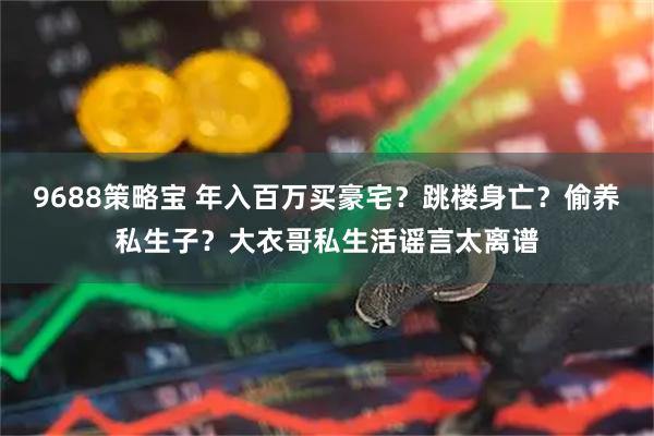 9688策略宝 年入百万买豪宅？跳楼身亡？偷养私生子？大衣哥私生活谣言太离谱
