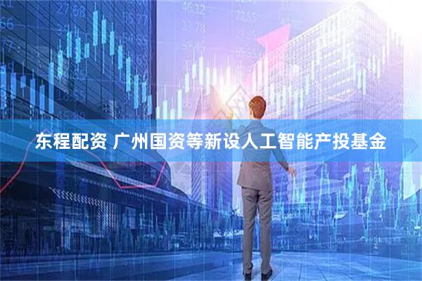 东程配资 广州国资等新设人工智能产投基金